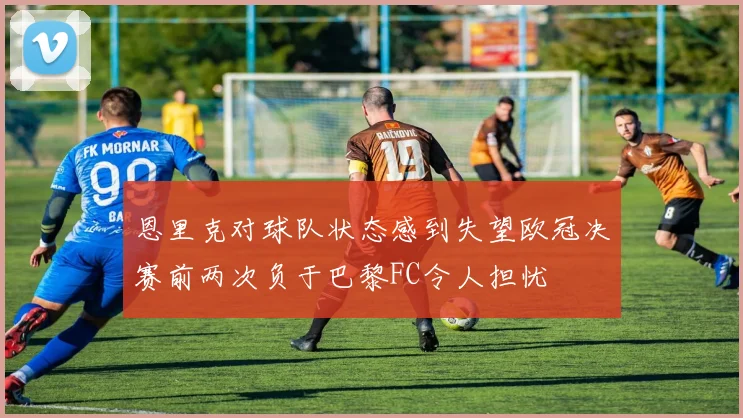 恩里克对球队状态感到失望欧冠决赛前两次负于巴黎FC令人担忧