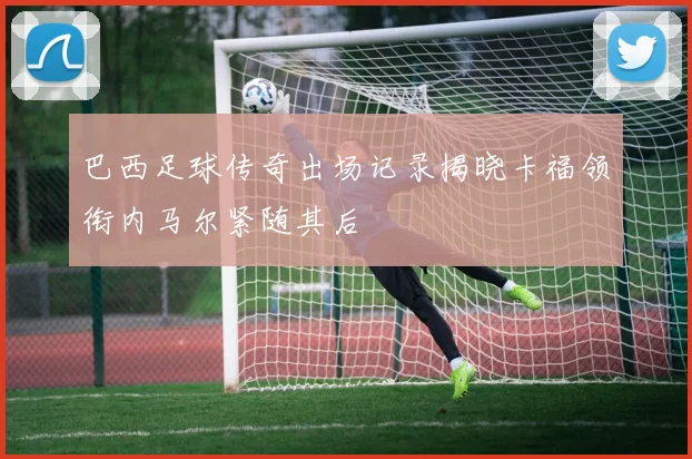 巴西足球传奇出场记录揭晓卡福领衔内马尔紧随其后