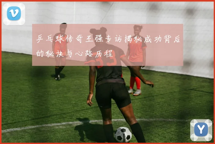 乒乓球传奇王强专访揭秘成功背后的秘诀与心路历程