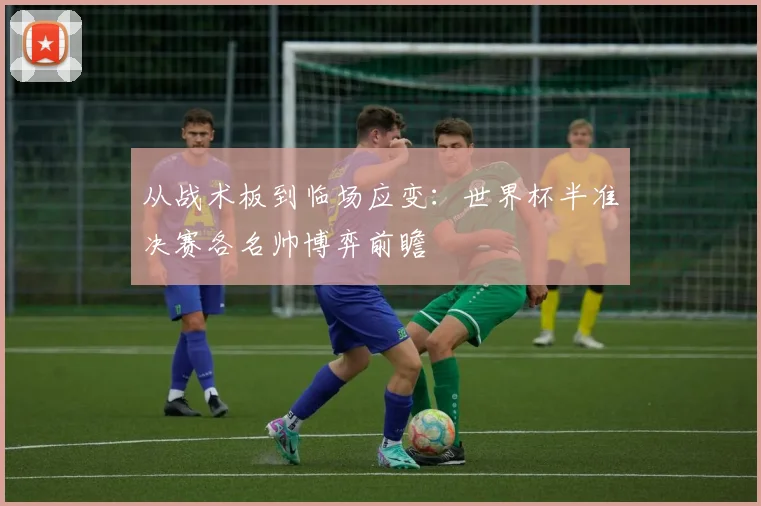 从战术板到临场应变：世界杯半准决赛各名帅博弈前瞻