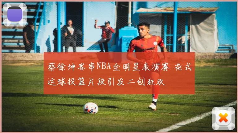 蔡徐坤客串NBA全明星表演赛 花式运球投篮片段引发二创狂欢