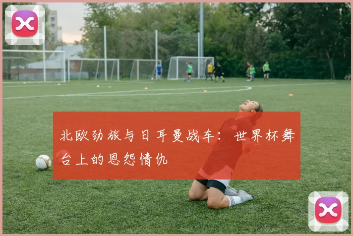 北欧劲旅与日耳曼战车：世界杯舞台上的恩怨情仇